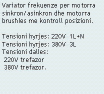 Casella di testo: Variator frekuenze per motorra sinkron/asinkron dhe motorra brushles me kontroll posizioni.Tensioni hyrjes: 220V  1L+NTensioni hyrjes: 380V  3LTensioni dalies: 220V trefazor 380V trefazor.