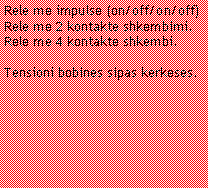 Casella di testo: Rele me impulse (on/off/on/off)Rele me 2 kontakte shkembimi.Rele me 4 kontakte shkembi.Tensioni bobines sipas kerkeses.